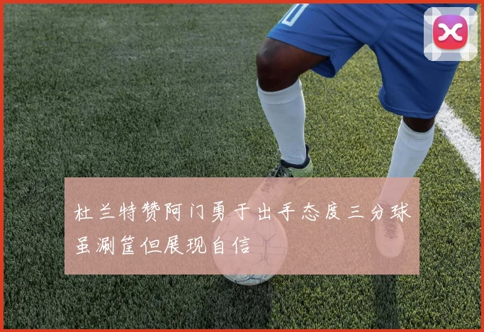 杜兰特赞阿门勇于出手态度三分球虽涮筐但展现自信