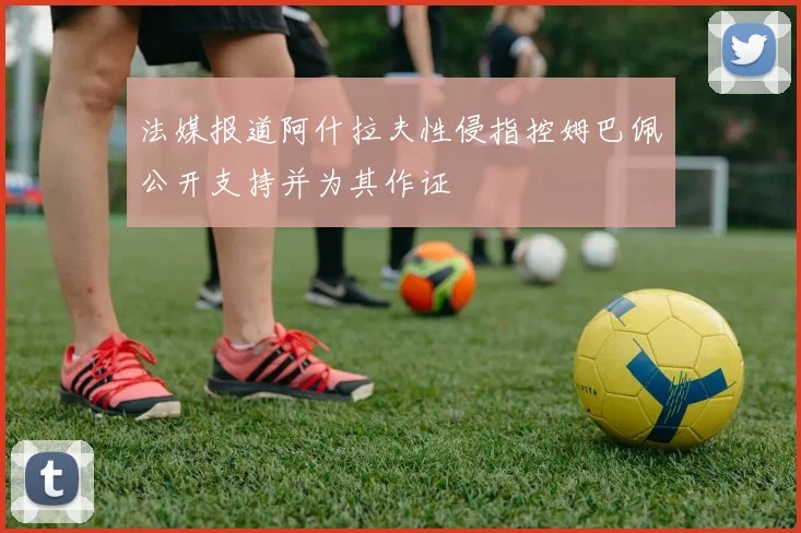 法媒报道阿什拉夫性侵指控姆巴佩公开支持并为其作证