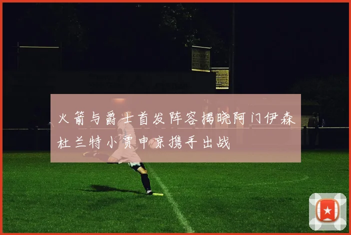 火箭与爵士首发阵容揭晓阿门伊森杜兰特小贾申京携手出战