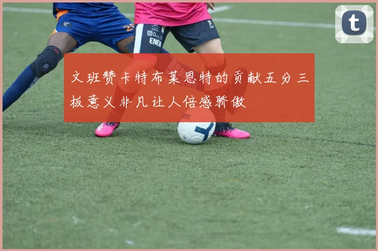 文班赞卡特布莱恩特的贡献五分三板意义非凡让人倍感骄傲