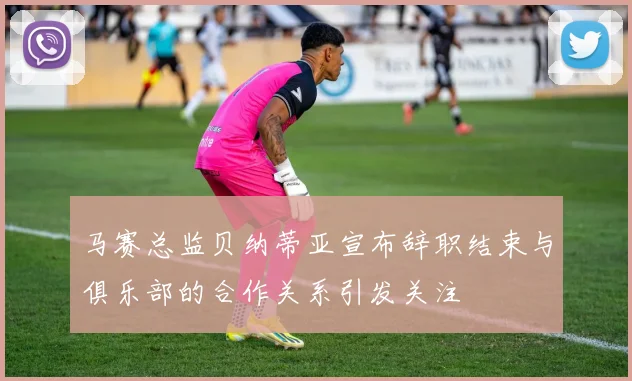 马赛总监贝纳蒂亚宣布辞职结束与俱乐部的合作关系引发关注