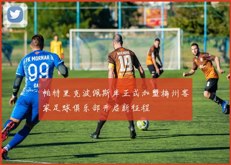 帕特里克波佩斯库正式加盟梅州客家足球俱乐部开启新征程