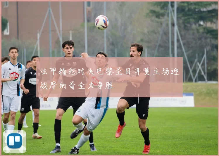 法甲精彩对决巴黎圣日耳曼主场迎战摩纳哥全力争胜