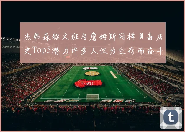 杰弗森称文班与詹姆斯同样具备历史Top5潜力许多人仅为生存而奋斗