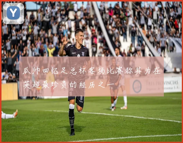 瓜帅回忆足总杯客场比赛称其为在英超最珍贵的经历之一