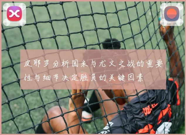 皮耶罗分析国米与尤文之战的重要性与细节决定胜负的关键因素