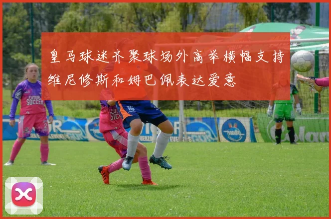 皇马球迷齐聚球场外高举横幅支持维尼修斯和姆巴佩表达爱意
