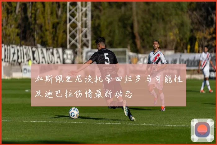 加斯佩里尼谈托蒂回归罗马可能性及迪巴拉伤情最新动态