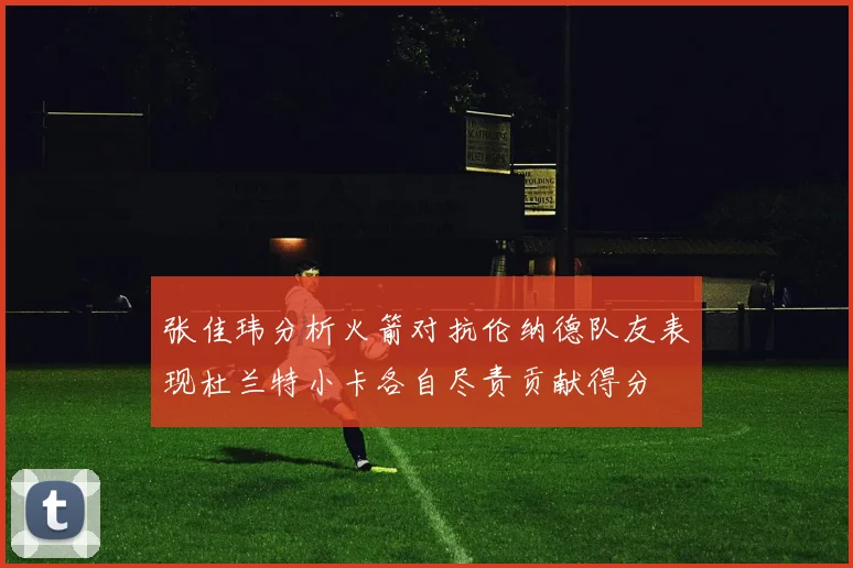 张佳玮分析火箭对抗伦纳德队友表现杜兰特小卡各自尽责贡献得分