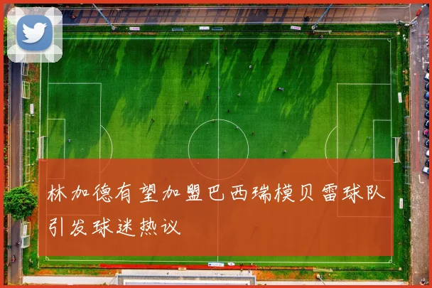 林加德有望加盟巴西瑞模贝雷球队引发球迷热议