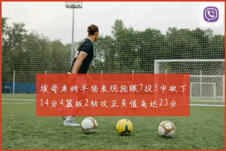 埃奇库姆半场表现抢眼7投5中砍下14分4篮板2助攻正负值高达23分