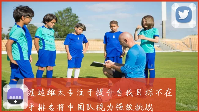 渡边雄太专注于提升自我目标不在乎排名将中国队视为强敌挑战