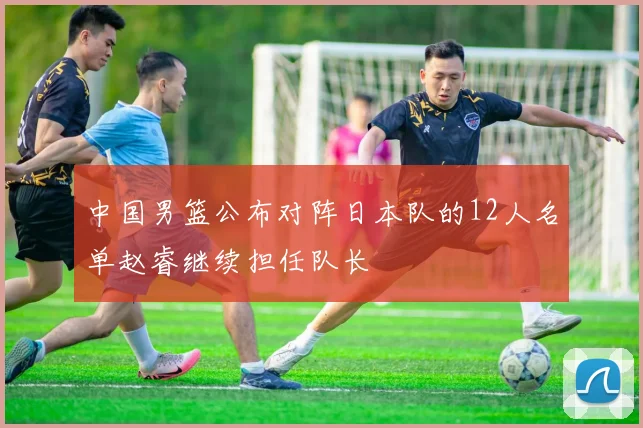 中国男篮公布对阵日本队的12人名单赵睿继续担任队长